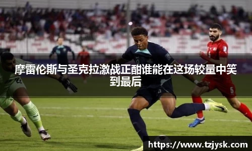 摩雷伦斯与圣克拉激战正酣谁能在这场较量中笑到最后