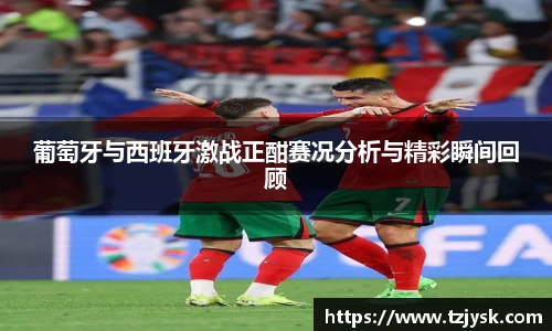 葡萄牙与西班牙激战正酣赛况分析与精彩瞬间回顾