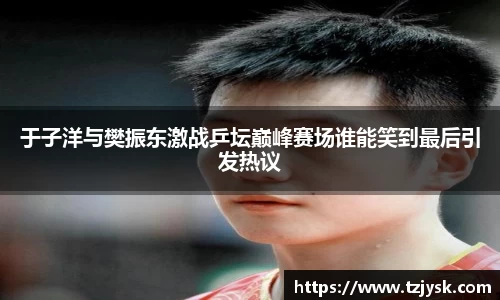于子洋与樊振东激战乒坛巅峰赛场谁能笑到最后引发热议